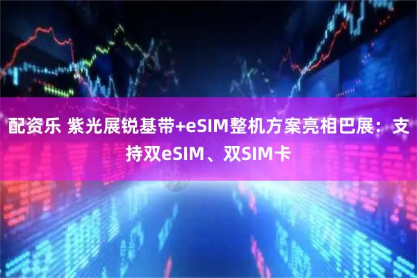 配资乐 紫光展锐基带+eSIM整机方案亮相巴展：支持双eSIM、双SIM卡
