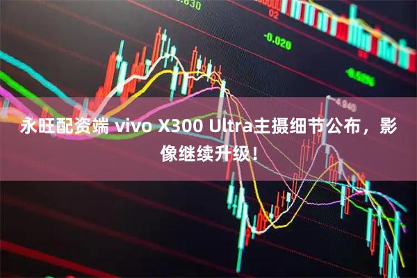永旺配资端 vivo X300 Ultra主摄细节公布，影像继续升级！