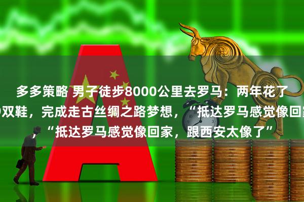 多多策略 男子徒步8000公里去罗马：两年花了约20万元，磨坏19双鞋，完成走古丝绸之路梦想，“抵达罗马感觉像回家，跟西安太像了”
