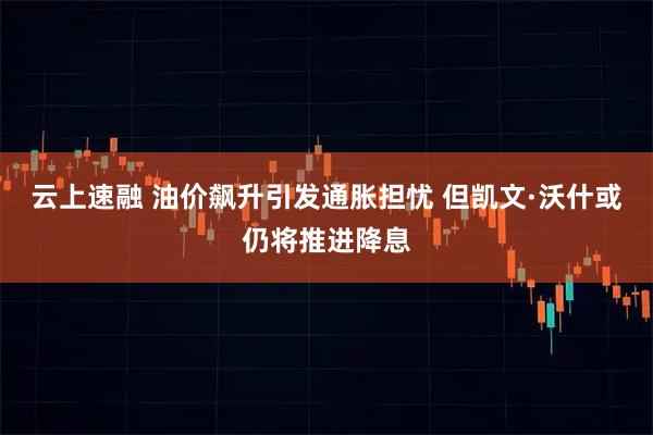 云上速融 油价飙升引发通胀担忧 但凯文·沃什或仍将推进降息