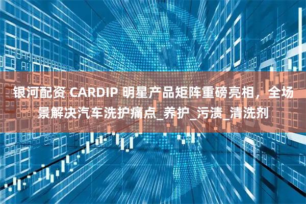 银河配资 CARDIP 明星产品矩阵重磅亮相,全场景解决汽车洗护痛点_养护_污渍_清洗剂