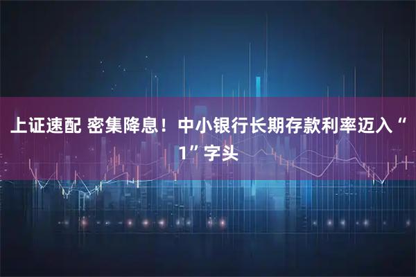 上证速配 密集降息！中小银行长期存款利率迈入“1”字头