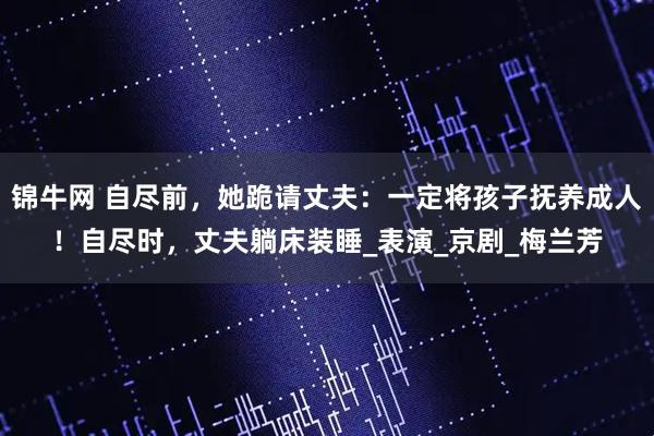 锦牛网 自尽前,她跪请丈夫:一定将孩子抚养成人!自尽时,丈夫躺床装睡_表演_京剧_梅兰芳