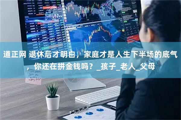 道正网 退休后才明白，家庭才是人生下半场的底气，你还在拼金钱吗？_孩子_老人_父母
