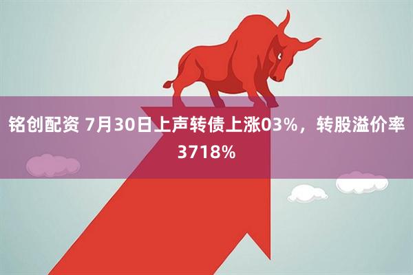 铭创配资 7月30日上声转债上涨03%,转股溢价率3718%