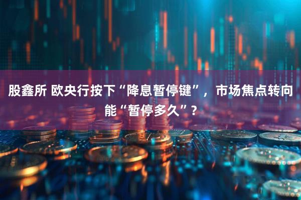 股鑫所 欧央行按下“降息暂停键”，市场焦点转向能“暂停多久”？