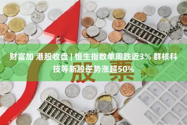 财富加 港股收盘 | 恒生指数单周跌近3% 群核科技等新股逆势涨超50%