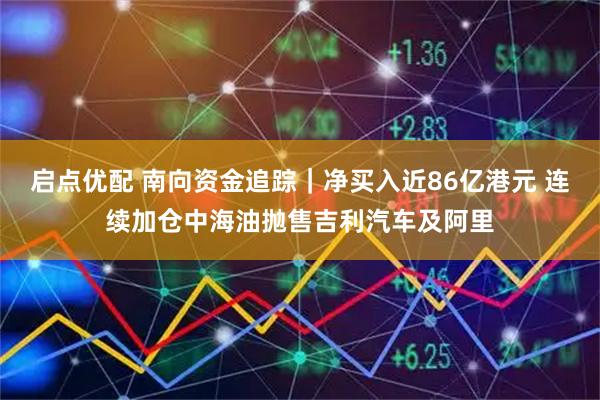 启点优配 南向资金追踪｜净买入近86亿港元 连续加仓中海油抛售吉利汽车及阿里