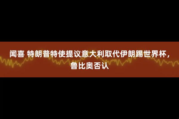 闻喜 特朗普特使提议意大利取代伊朗踢世界杯，鲁比奥否认