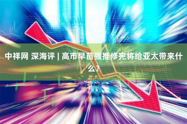 中祥网 深海评 | 高市早苗强推修宪将给亚太带来什么？