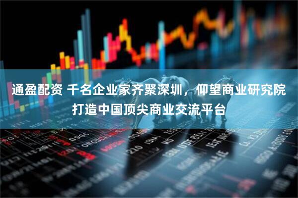 通盈配资 千名企业家齐聚深圳，仰望商业研究院打造中国顶尖商业交流平台