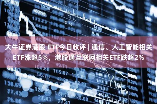 大牛证券港股 ETF今日收评 | 通信、人工智能相关ETF涨超5%,港股通互联网相关ETF跌超2%