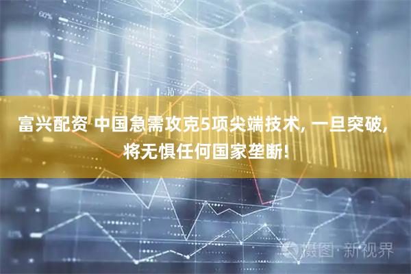 富兴配资 中国急需攻克5项尖端技术, 一旦突破, 将无惧任何国家垄断!