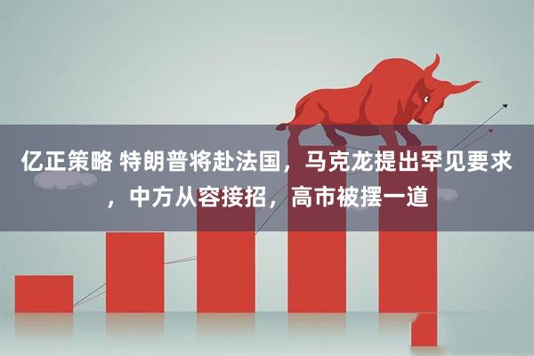 亿正策略 特朗普将赴法国，马克龙提出罕见要求，中方从容接招，高市被摆一道