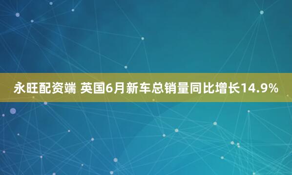 永旺配资端 英国6月新车总销量同比增长14.9%