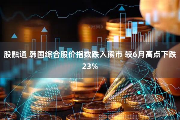 股融通 韩国综合股价指数跌入熊市 较6月高点下跌23%