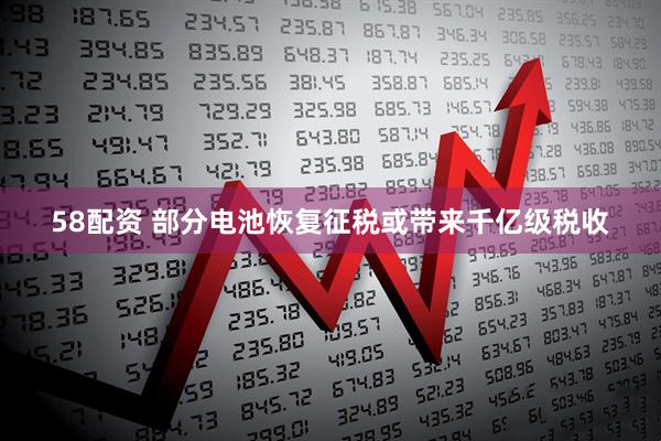58配资 部分电池恢复征税或带来千亿级税收