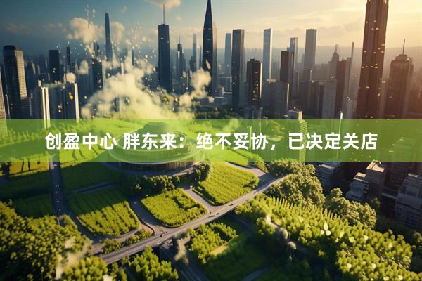 创盈中心 胖东来：绝不妥协，已决定关店