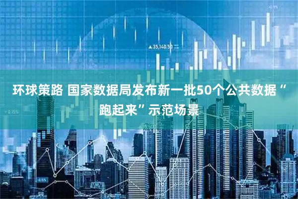 环球策路 国家数据局发布新一批50个公共数据“跑起来”示范场景