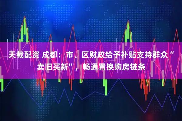 天载配资 成都：市、区财政给予补贴支持群众“卖旧买新”，畅通置换购房链条