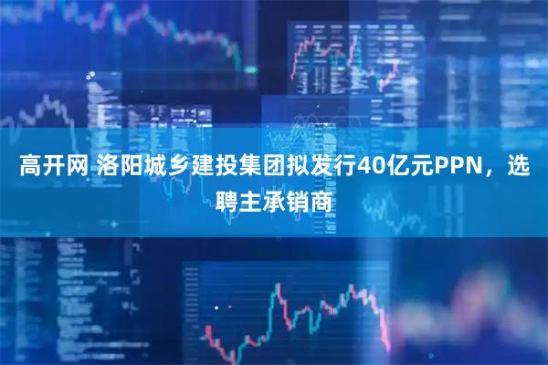 高开网 洛阳城乡建投集团拟发行40亿元PPN，选聘主承销商