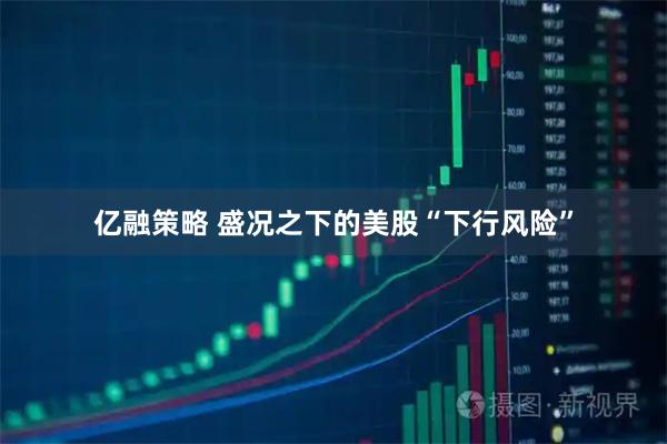 亿融策略 盛况之下的美股“下行风险”
